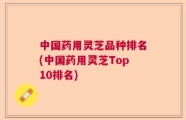 中国药用灵芝品种排名(中国药用灵芝Top10排名)