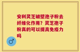 安利灵芝破壁孢子粉去纤维化作用？灵芝孢子粉真的可以提高免疫力吗