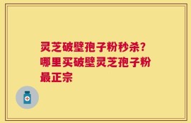 灵芝破壁孢子粉秒杀？哪里买破壁灵芝孢子粉最正宗