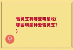 雪灵芝有哪些明星吃(哪些明星钟爱雪灵芝？)