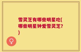 雪灵芝有哪些明星吃(哪些明星钟爱雪灵芝？)