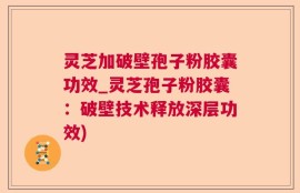 灵芝加破壁孢子粉胶囊功效_灵芝孢子粉胶囊：破壁技术释放深层功效)
