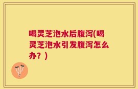 喝灵芝泡水后腹泻(喝灵芝泡水引发腹泻怎么办？)