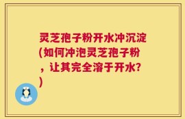 灵芝孢子粉开水冲沉淀(如何冲泡灵芝孢子粉，让其完全溶于开水？)