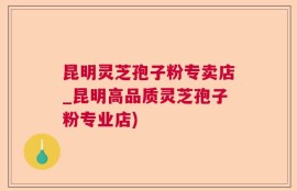 昆明灵芝孢子粉专卖店_昆明高品质灵芝孢子粉专业店)