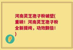 河南灵芝孢子粉破壁(重磅！河南灵芝孢子粉全新提纯，功效翻倍！)
