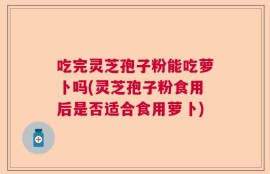 吃完灵芝孢子粉能吃萝卜吗(灵芝孢子粉食用后是否适合食用萝卜)