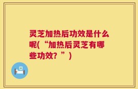 灵芝加热后功效是什么呢(“加热后灵芝有哪些功效？”)