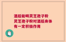 酒后能喝灵芝孢子粉 灵芝孢子粉对酒后身体有一定积极作用