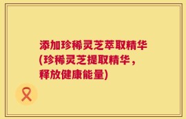 添加珍稀灵芝萃取精华(珍稀灵芝提取精华，释放健康能量)