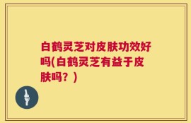 白鹤灵芝对皮肤功效好吗(白鹤灵芝有益于皮肤吗？)