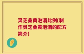 灵芝桑黄泡酒比例(制作灵芝桑黄泡酒的配方简介)