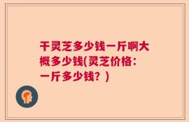 干灵芝多少钱一斤啊大概多少钱(灵芝价格：一斤多少钱？)