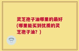 灵芝孢子油哪里的最好(哪里能买到优质的灵芝孢子油？)