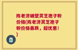 陈老济破壁灵芝孢子粉价格(陈老济灵芝孢子粉价格暴跌，超优惠！)