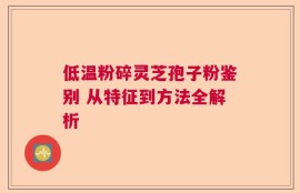 低温粉碎灵芝孢子粉鉴别 从特征到方法全解析