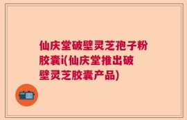 仙庆堂破壁灵芝孢子粉胶囊i(仙庆堂推出破壁灵芝胶囊产品)