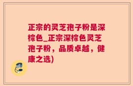 正宗的灵芝孢子粉是深棕色_正宗深棕色灵芝孢子粉，品质卓越，健康之选)