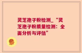 灵芝孢子粉检测_“灵芝孢子粉质量检测：全面分析与评估”