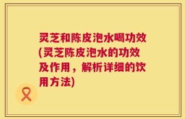 灵芝和陈皮泡水喝功效(灵芝陈皮泡水的功效及作用，解析详细的饮用方法)