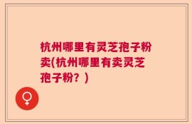 杭州哪里有灵芝孢子粉卖(杭州哪里有卖灵芝孢子粉？)