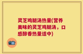 灵芝鸡腿汤热量(营养美味的灵芝鸡腿汤，口感醇香热量适中)