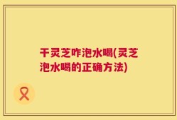 干灵芝咋泡水喝(灵芝泡水喝的正确方法)