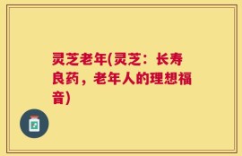灵芝老年(灵芝：长寿良药，老年人的理想福音)
