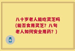 八十岁老人能吃灵芝吗(能否食用灵芝？八旬老人如何安全用药？)