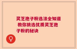灵芝孢子粉选法全知道 教你挑选优质灵芝孢子粉的秘诀
