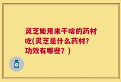 灵芝能用来干啥的药材吃(灵芝是什么药材？功效有哪些？)