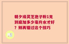 朝夕缘灵芝孢子粉1克到底加多少毫升水才好？别再错过这个技巧
