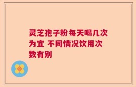 灵芝孢子粉每天喝几次为宜 不同情况饮用次数有别