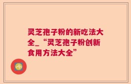 灵芝孢子粉的新吃法大全_“灵芝孢子粉创新食用方法大全”