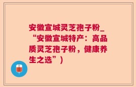 安徽宣城灵芝孢子粉_“安徽宣城特产：高品质灵芝孢子粉，健康养生之选”)