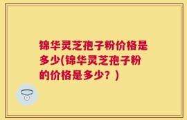 锦华灵芝孢子粉价格是多少(锦华灵芝孢子粉的价格是多少？)