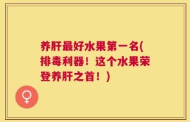 养肝最好水果第一名(排毒利器！这个水果荣登养肝之首！)