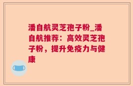 潘自航灵芝孢子粉_潘自航推荐：高效灵芝孢子粉，提升免疫力与健康