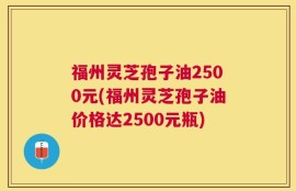 福州灵芝孢子油2500元(福州灵芝孢子油价格达2500元瓶)
