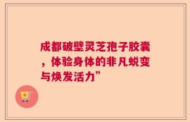 成都破壁灵芝孢子胶囊，体验身体的非凡蜕变与焕发活力”