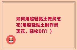 如何用超轻黏土做灵芝花(用超轻黏土制作灵芝花，轻松DIY！)