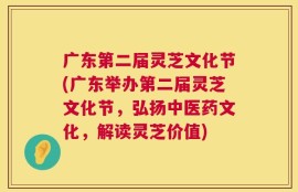 广东第二届灵芝文化节(广东举办第二届灵芝文化节，弘扬中医药文化，解读灵芝价值)