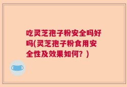 吃灵芝孢子粉安全吗好吗(灵芝孢子粉食用安全性及效果如何？)