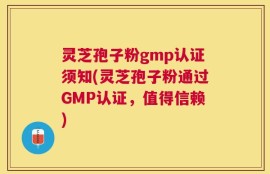 灵芝孢子粉gmp认证须知(灵芝孢子粉通过GMP认证，值得信赖)