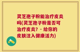 灵芝孢子粉能治疗皮炎吗(灵芝孢子粉是否可治疗皮炎？- 给你的皮肤注入健康活力)