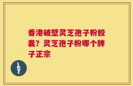 香港破壁灵芝孢子粉胶囊？灵芝孢子粉哪个牌子正宗