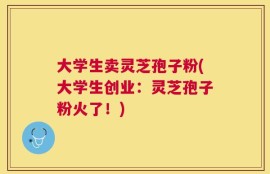 大学生卖灵芝孢子粉(大学生创业：灵芝孢子粉火了！)