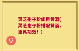 灵芝孢子粉能用黄酒(灵芝孢子粉搭配黄酒，更具功效！)