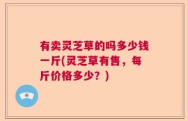 有卖灵芝草的吗多少钱一斤(灵芝草有售，每斤价格多少？)