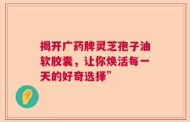 揭开广药牌灵芝孢子油软胶囊，让你焕活每一天的好奇选择”